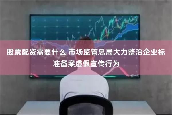 股票配资需要什么 市场监管总局大力整治企业标准备案虚假宣传行为