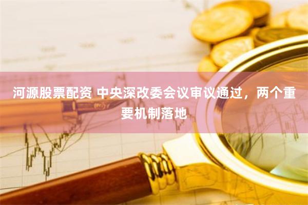 河源股票配资 中央深改委会议审议通过，两个重要机制落地