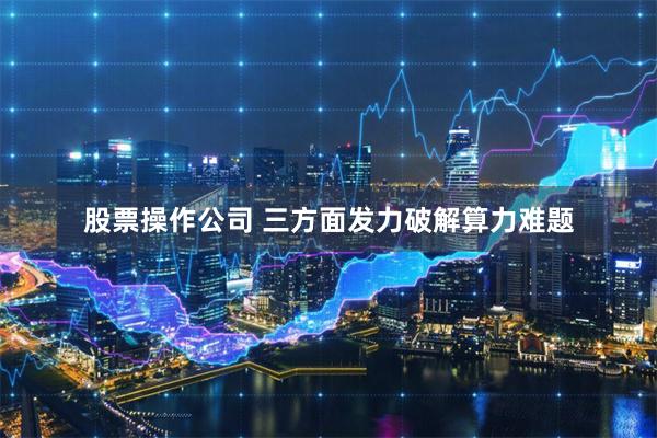 股票操作公司 三方面发力破解算力难题