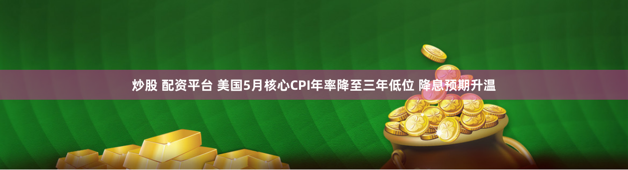 炒股 配资平台 美国5月核心CPI年率降至三年低位 降息预期升温