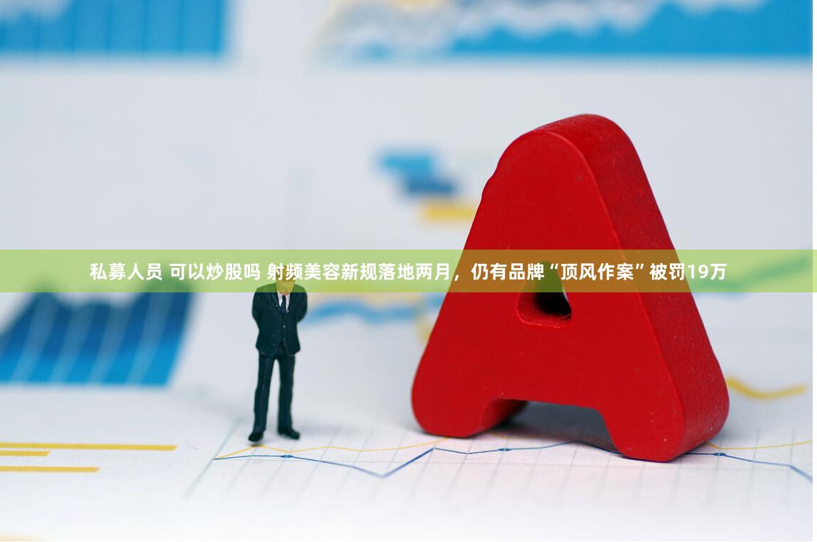 私募人员 可以炒股吗 射频美容新规落地两月，仍有品牌“顶风作案”被罚19万