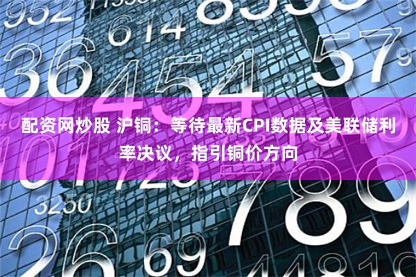 配资网炒股 沪铜：等待最新CPI数据及美联储利率决议，指引铜价方向