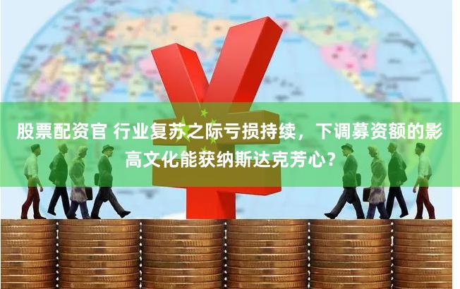 股票配资官 行业复苏之际亏损持续，下调募资额的影高文化能获纳斯达克芳心？