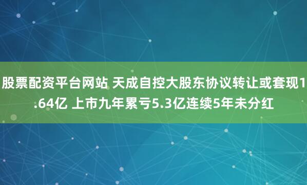 股票配资平台网站 天成自控大股东协议转让或套现1.64亿 上市九年累亏5.3亿连续5年未分红