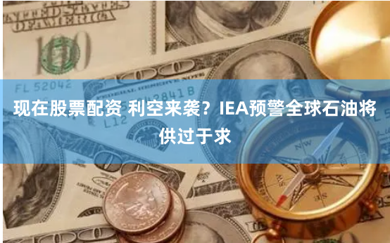 现在股票配资 利空来袭？IEA预警全球石油将供过于求