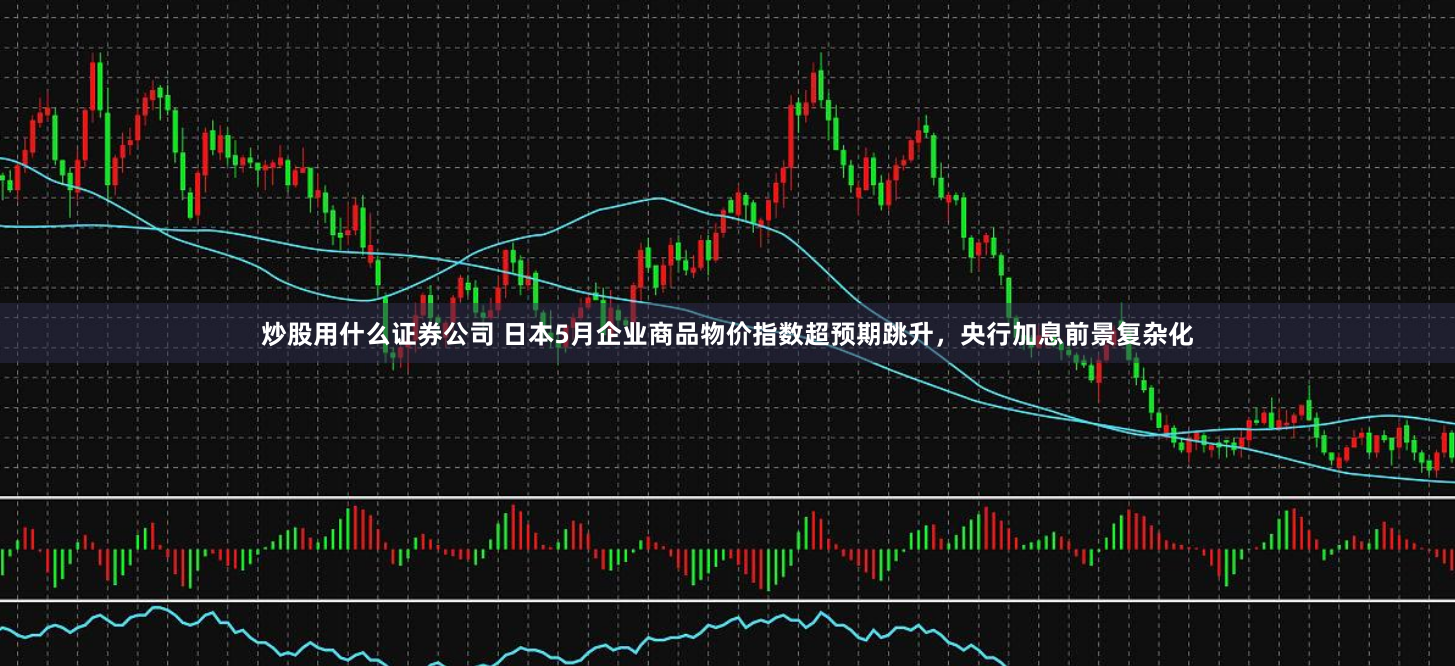 炒股用什么证券公司 日本5月企业商品物价指数超预期跳升，央行加息前景复杂化