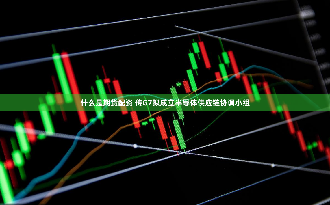 什么是期货配资 传G7拟成立半导体供应链协调小组