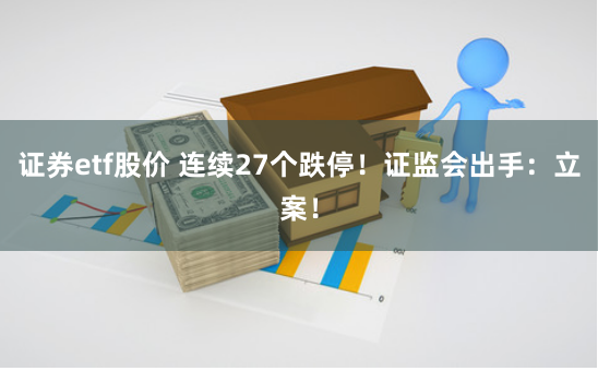 证券etf股价 连续27个跌停！证监会出手：立案！
