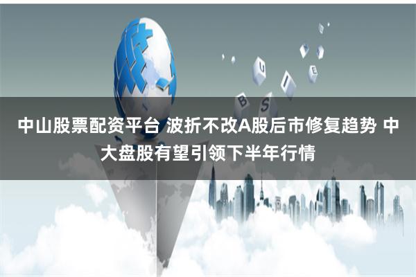中山股票配资平台 波折不改A股后市修复趋势 中大盘股有望引领下半年行情