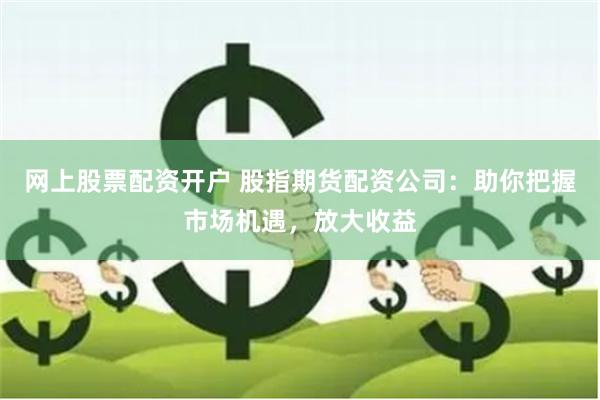 网上股票配资开户 股指期货配资公司：助你把握市场机遇，放大收益