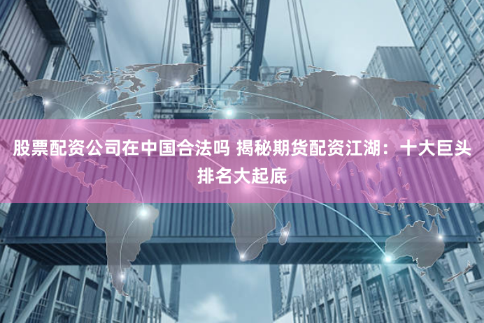股票配资公司在中国合法吗 揭秘期货配资江湖：十大巨头排名大起底