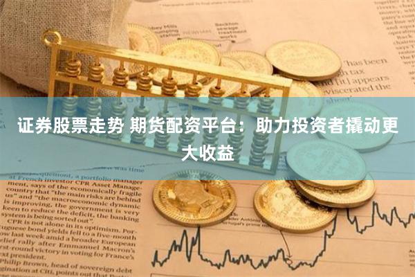 证券股票走势 期货配资平台：助力投资者撬动更大收益
