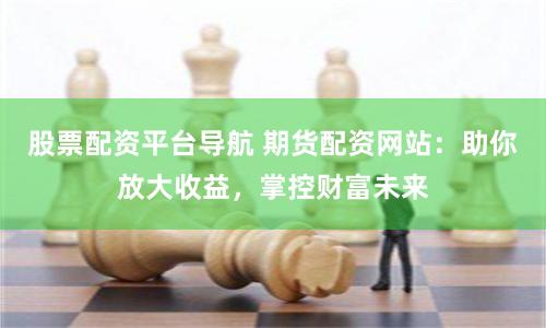 股票配资平台导航 期货配资网站：助你放大收益，掌控财富未来