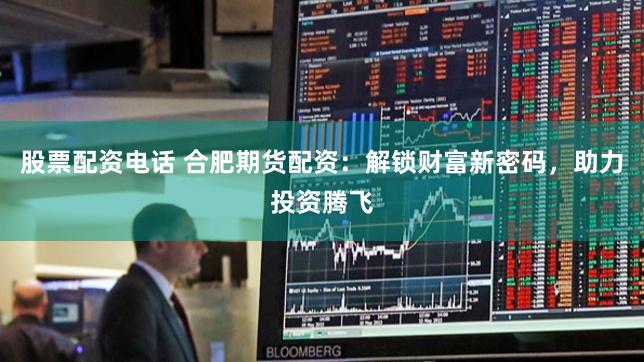 股票配资电话 合肥期货配资：解锁财富新密码，助力投资腾飞