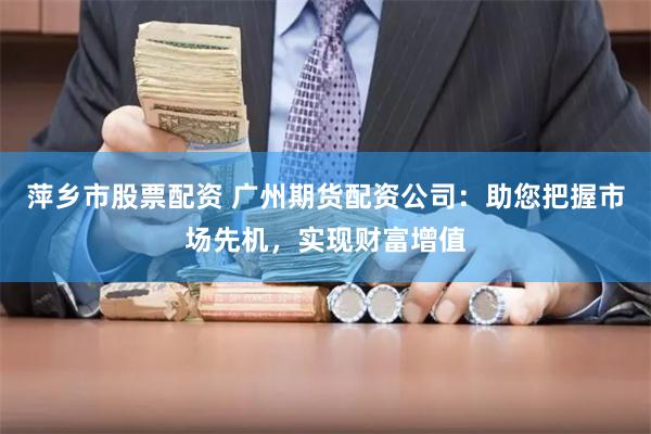 萍乡市股票配资 广州期货配资公司：助您把握市场先机，实现财富增值