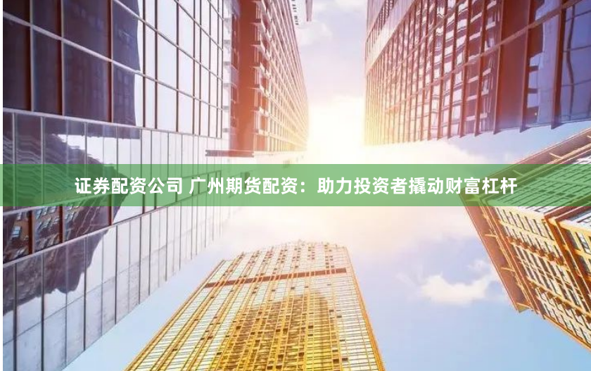 证券配资公司 广州期货配资：助力投资者撬动财富杠杆
