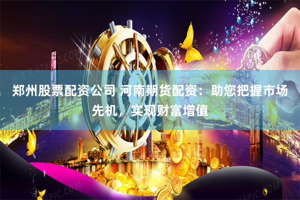 郑州股票配资公司 河南期货配资：助您把握市场先机，实现财富增值