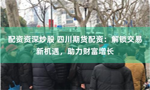 配资资深炒股 四川期货配资：解锁交易新机遇，助力财富增长