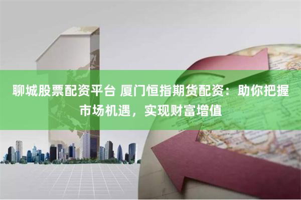 聊城股票配资平台 厦门恒指期货配资：助你把握市场机遇，实现财富增值
