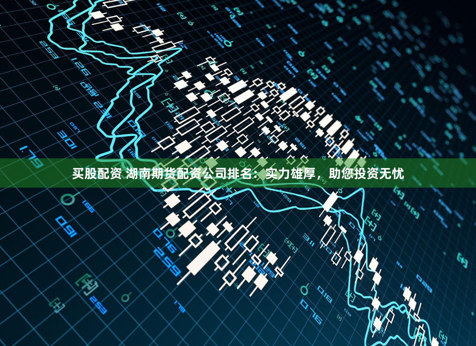 买股配资 湖南期货配资公司排名：实力雄厚，助您投资无忧