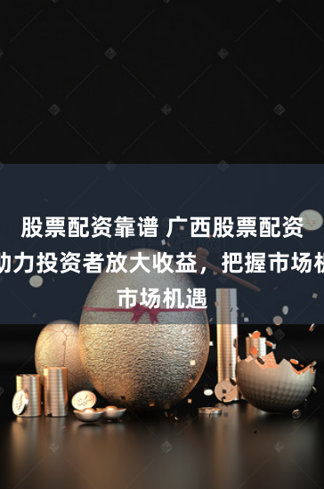 股票配资靠谱 广西股票配资：助力投资者放大收益，把握市场机遇