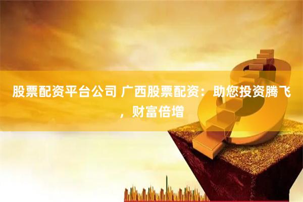 股票配资平台公司 广西股票配资：助您投资腾飞，财富倍增
