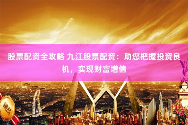 股票配资全攻略 九江股票配资：助您把握投资良机，实现财富增值