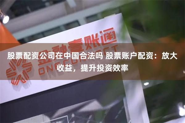 股票配资公司在中国合法吗 股票账户配资:放大收益,提升投资效率