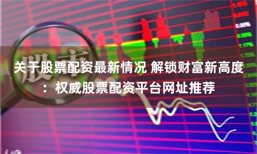 关于股票配资最新情况 解锁财富新高度：权威股票配资平台网址推荐