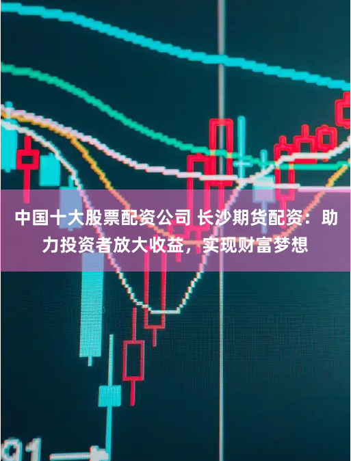 中国十大股票配资公司 长沙期货配资：助力投资者放大收益，实现财富梦想