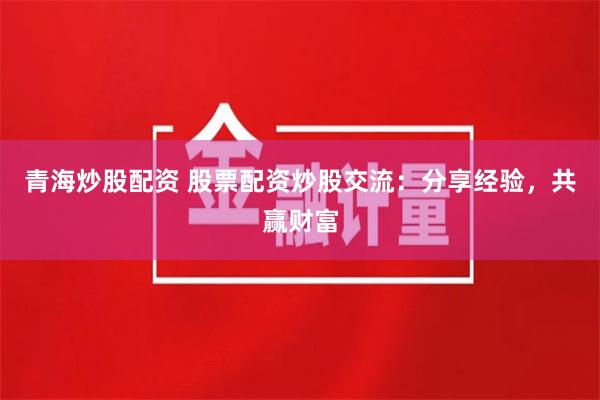 青海炒股配资 股票配资炒股交流：分享经验，共赢财富