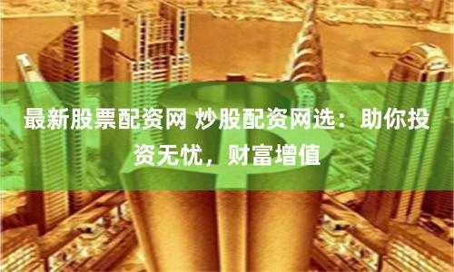 最新股票配资网 炒股配资网选:助你投资无忧,财富增值