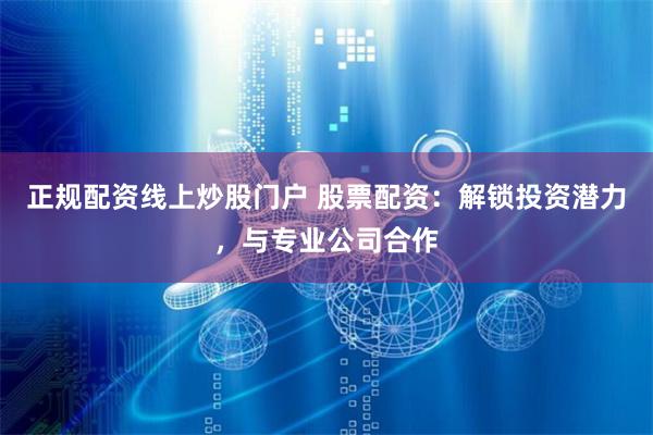正规配资线上炒股门户 股票配资:解锁投资潜力,与专业公司合作