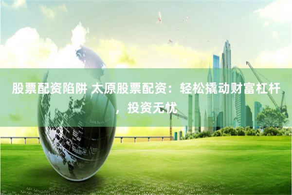 股票配资陷阱 太原股票配资：轻松撬动财富杠杆，投资无忧