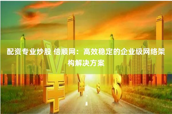 配资专业炒股 倍顺网:高效稳定的企业级网络架构解决方案