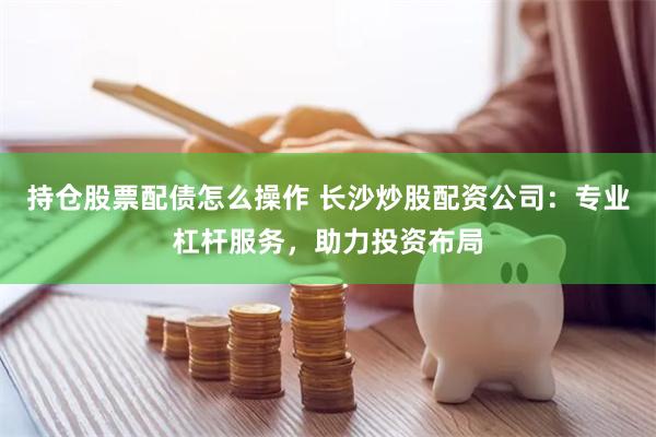 持仓股票配债怎么操作 长沙炒股配资公司：专业杠杆服务，助力投资布局