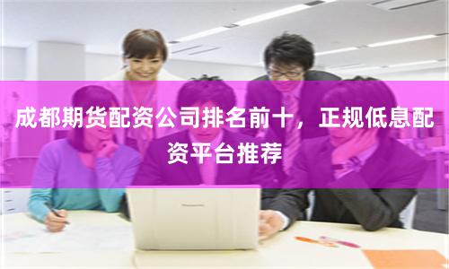 成都期货配资公司排名前十，正规低息配资平台推荐