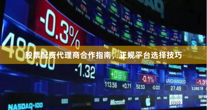 股票配资代理商合作指南，正规平台选择技巧